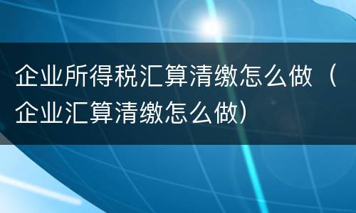 企业所得税汇算清缴怎么做（企业汇算清缴怎么做）