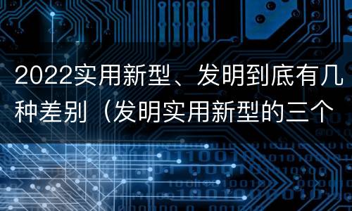2022实用新型、发明到底有几种差别（发明实用新型的三个特点）