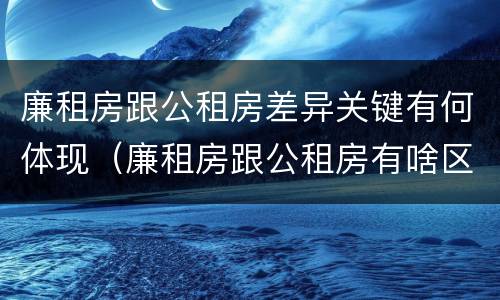 廉租房跟公租房差异关键有何体现（廉租房跟公租房有啥区别）