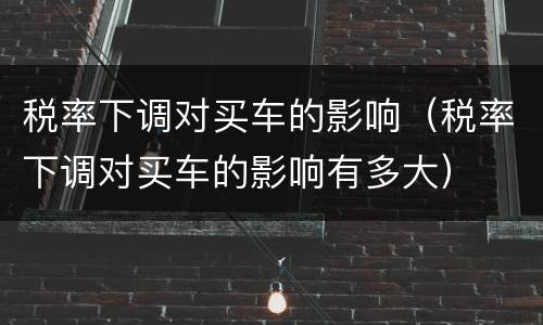 税率下调对买车的影响（税率下调对买车的影响有多大）