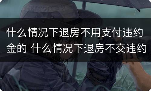 什么情况下退房不用支付违约金的 什么情况下退房不交违约金