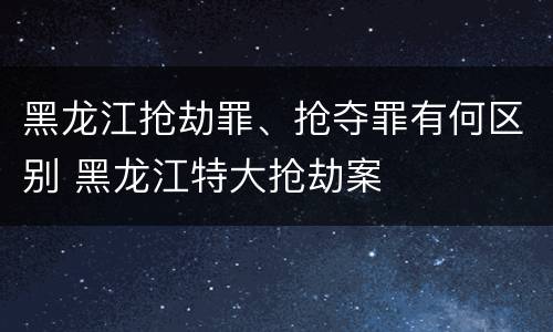 黑龙江抢劫罪、抢夺罪有何区别 黑龙江特大抢劫案