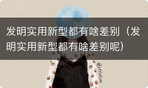 发明实用新型都有啥差别（发明实用新型都有啥差别呢）