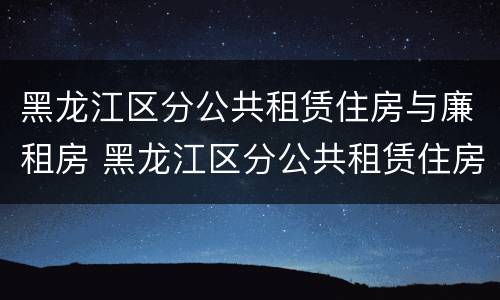 黑龙江区分公共租赁住房与廉租房 黑龙江区分公共租赁住房与廉租房吗
