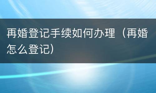 再婚登记手续如何办理（再婚怎么登记）