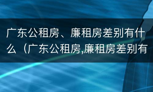 广东公租房、廉租房差别有什么（广东公租房,廉租房差别有什么不同）