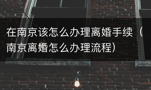 在南京该怎么办理离婚手续（南京离婚怎么办理流程）