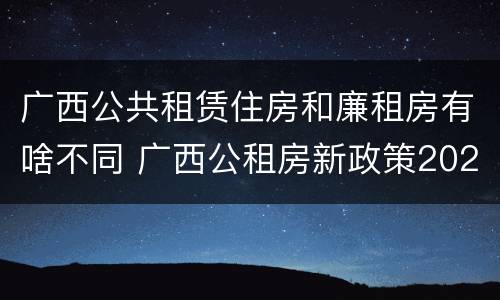 广西公共租赁住房和廉租房有啥不同 广西公租房新政策2021