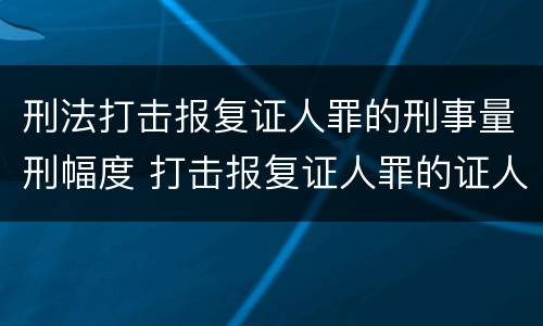 刑法打击报复证人罪的刑事量刑幅度 打击报复证人罪的证人范围