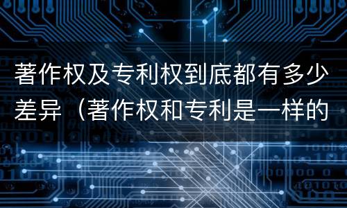 著作权及专利权到底都有多少差异（著作权和专利是一样的吗）