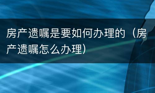房产遗嘱是要如何办理的（房产遗嘱怎么办理）