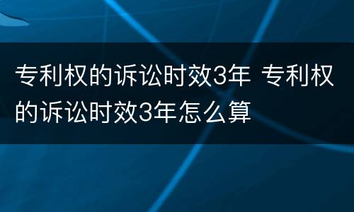 专利权的诉讼时效3年 专利权的诉讼时效3年怎么算