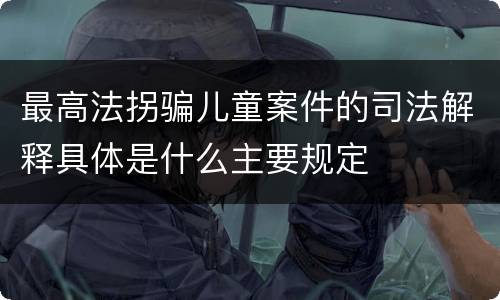 最高法拐骗儿童案件的司法解释具体是什么主要规定