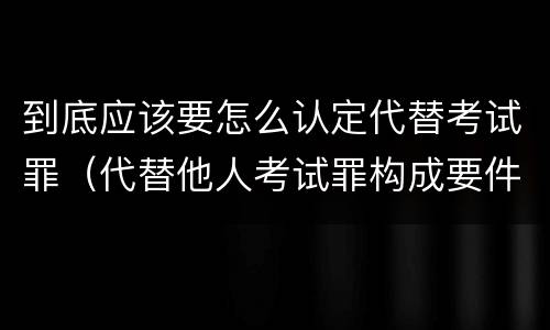 到底应该要怎么认定代替考试罪（代替他人考试罪构成要件）