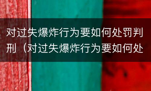 对过失爆炸行为要如何处罚判刑（对过失爆炸行为要如何处罚判刑的人）