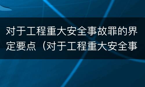 对于工程重大安全事故罪的界定要点（对于工程重大安全事故罪的界定要点是什么）