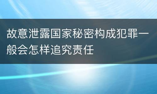 故意泄露国家秘密构成犯罪一般会怎样追究责任