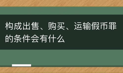 构成出售、购买、运输假币罪的条件会有什么