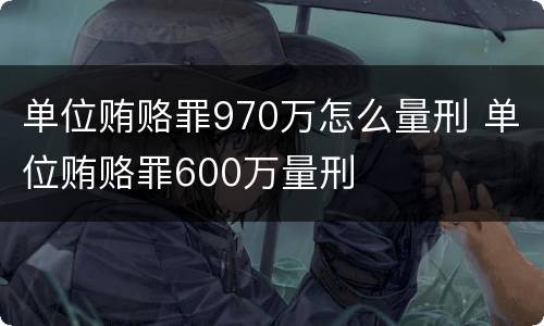 单位贿赂罪970万怎么量刑 单位贿赂罪600万量刑