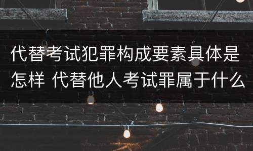 代替考试犯罪构成要素具体是怎样 代替他人考试罪属于什么类犯罪