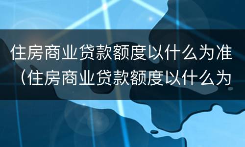 住房商业贷款额度以什么为准（住房商业贷款额度以什么为准呢）