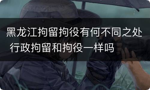 黑龙江拘留拘役有何不同之处 行政拘留和拘役一样吗