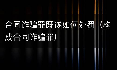 合同诈骗罪既遂如何处罚（构成合同诈骗罪）