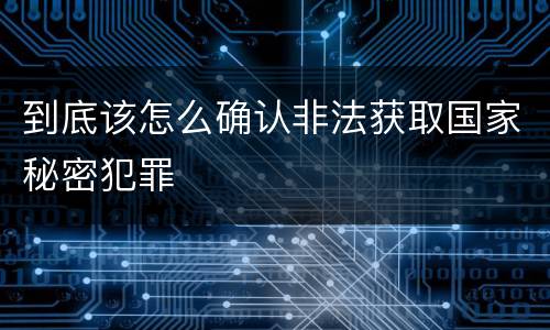 到底该怎么确认非法获取国家秘密犯罪