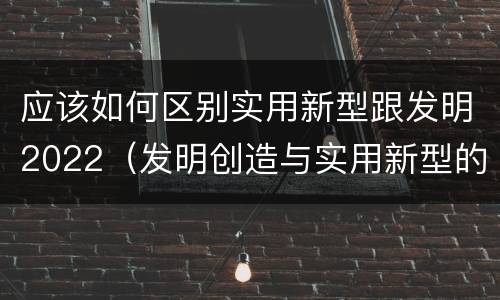 应该如何区别实用新型跟发明2022（发明创造与实用新型的区别）