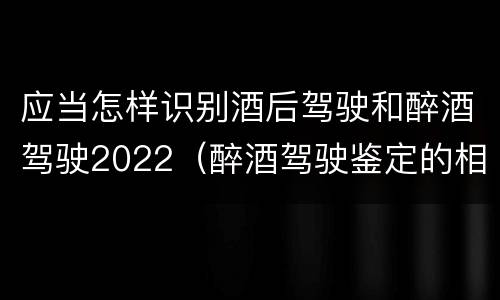 应当怎样识别酒后驾驶和醉酒驾驶2022（醉酒驾驶鉴定的相关规定）