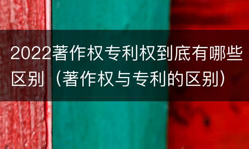 2022著作权专利权到底有哪些区别（著作权与专利的区别）