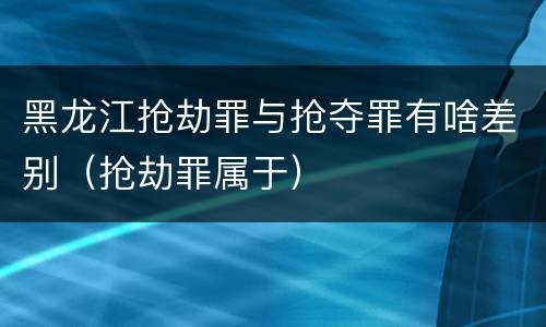 黑龙江抢劫罪与抢夺罪有啥差别（抢劫罪属于）