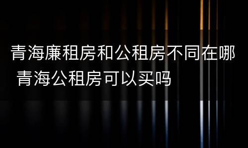 青海廉租房和公租房不同在哪 青海公租房可以买吗