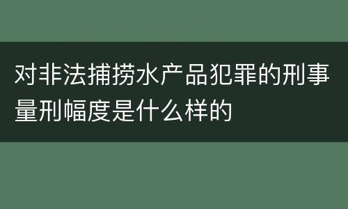 对非法捕捞水产品犯罪的刑事量刑幅度是什么样的