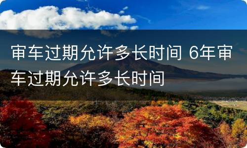 审车过期允许多长时间 6年审车过期允许多长时间