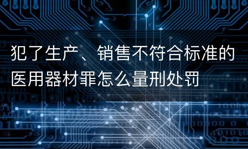 犯了生产、销售不符合标准的医用器材罪怎么量刑处罚