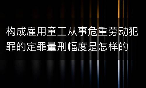 构成雇用童工从事危重劳动犯罪的定罪量刑幅度是怎样的