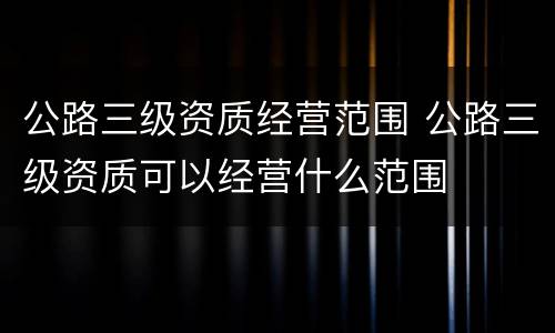 公路三级资质经营范围 公路三级资质可以经营什么范围