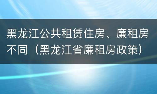 黑龙江公共租赁住房、廉租房不同（黑龙江省廉租房政策）