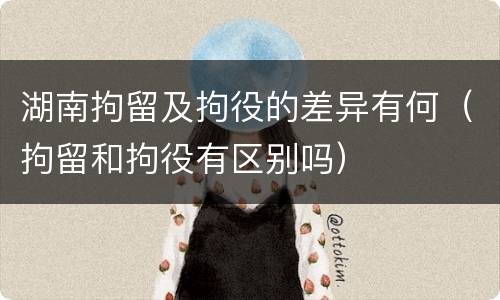 湖南拘留及拘役的差异有何（拘留和拘役有区别吗）