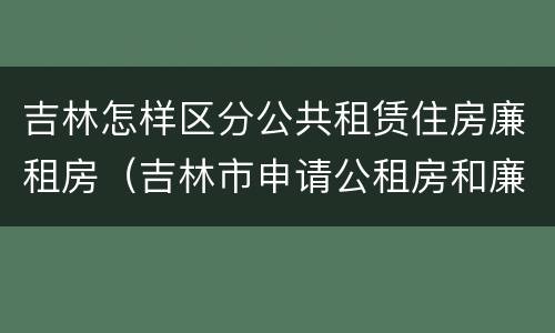 吉林怎样区分公共租赁住房廉租房（吉林市申请公租房和廉租房的条件）