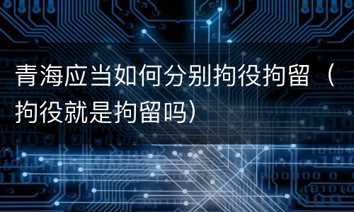 青海应当如何分别拘役拘留（拘役就是拘留吗）