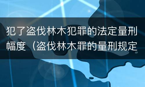 犯了盗伐林木犯罪的法定量刑幅度（盗伐林木罪的量刑规定）