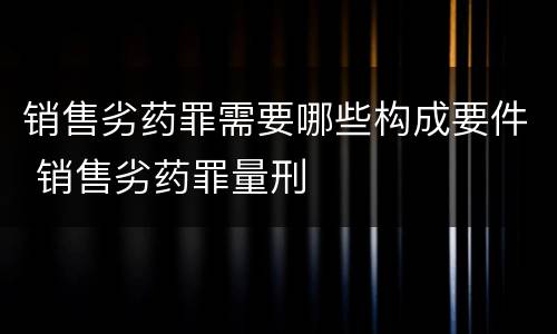 销售劣药罪需要哪些构成要件 销售劣药罪量刑
