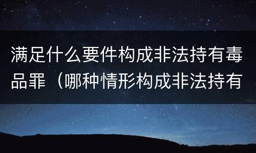 满足什么要件构成非法持有毒品罪（哪种情形构成非法持有毒品罪?）