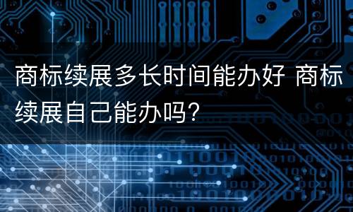 商标续展多长时间能办好 商标续展自己能办吗?