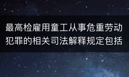最高检雇用童工从事危重劳动犯罪的相关司法解释规定包括什么主要内容