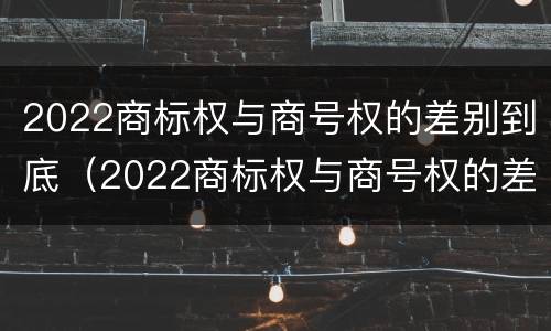 2022商标权与商号权的差别到底（2022商标权与商号权的差别到底有多大）
