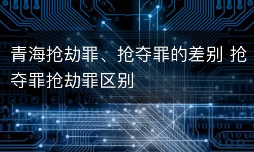 青海抢劫罪、抢夺罪的差别 抢夺罪抢劫罪区别