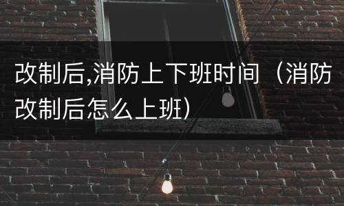 改制后,消防上下班时间（消防改制后怎么上班）